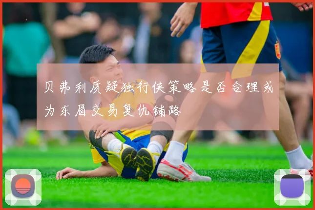 贝弗利质疑独行侠策略是否合理或为东眉交易复仇铺路