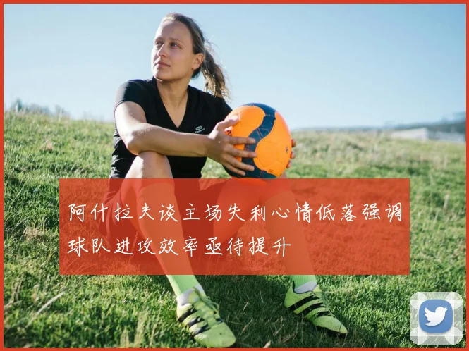阿什拉夫谈主场失利心情低落强调球队进攻效率亟待提升