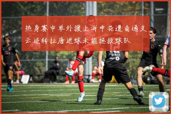 热身赛中单外援上海申花遭南通支云逆转拉唐进球未能拯救球队