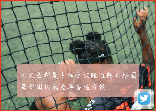 尤文图斯夏季转会仍瞄准阿利松葡萄牙国门成重要备选方案
