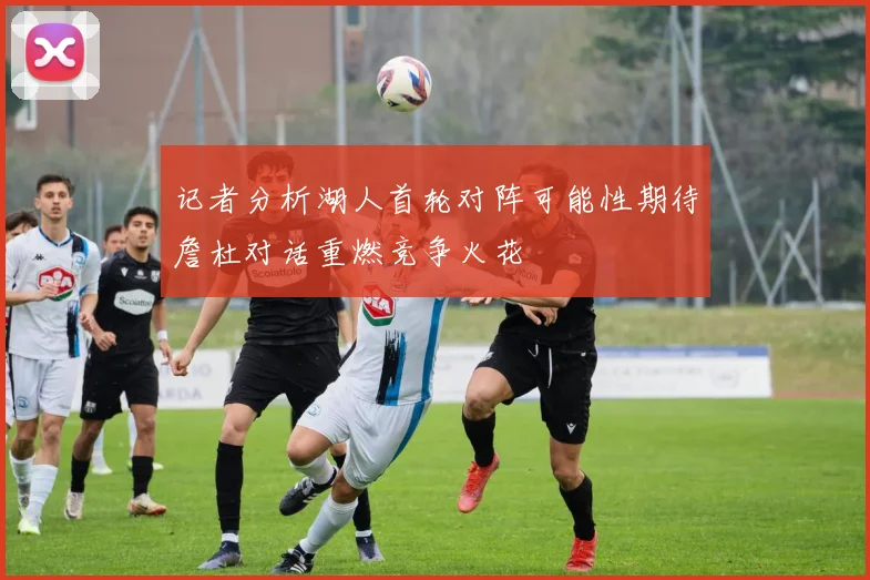 记者分析湖人首轮对阵可能性期待詹杜对话重燃竞争火花