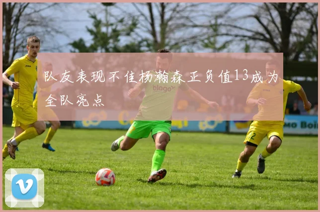 队友表现不佳杨瀚森正负值13成为全队亮点