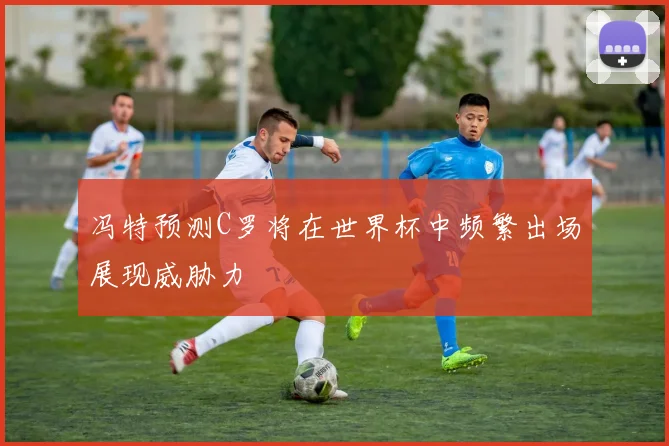冯特预测C罗将在世界杯中频繁出场展现威胁力