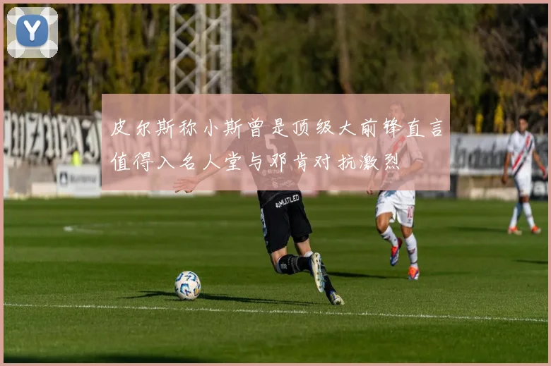 皮尔斯称小斯曾是顶级大前锋直言值得入名人堂与邓肯对抗激烈