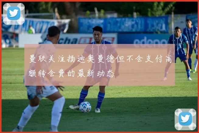 曼联关注扬迪奥曼德但不会支付高额转会费的最新动态