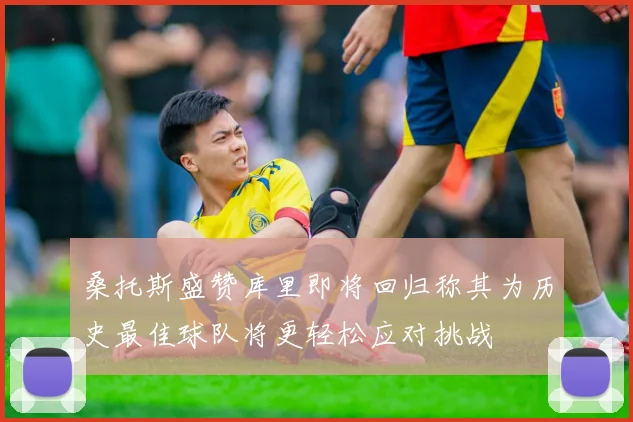 桑托斯盛赞库里即将回归称其为历史最佳球队将更轻松应对挑战