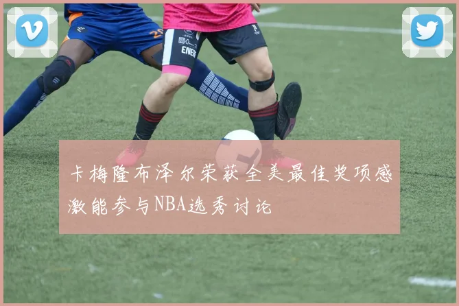 卡梅隆布泽尔荣获全美最佳奖项感激能参与NBA选秀讨论