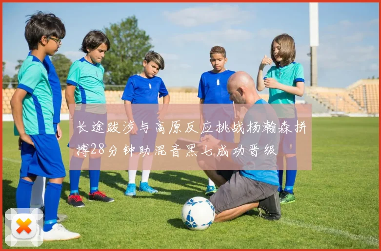 长途跋涉与高原反应挑战杨瀚森拼搏28分钟助混音黑七成功晋级
