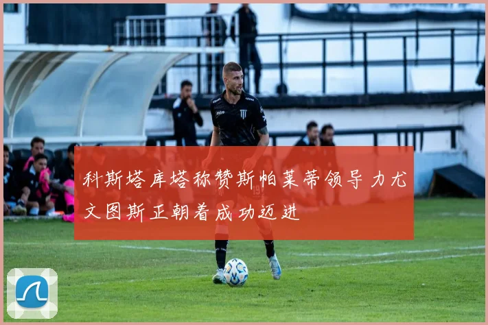 科斯塔库塔称赞斯帕莱蒂领导力尤文图斯正朝着成功迈进